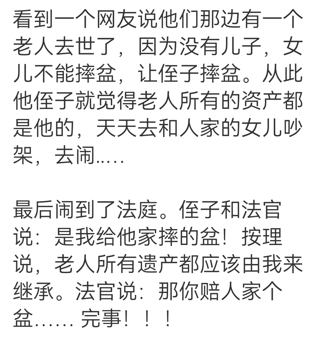 我们很多法官还是非常有智慧的，有个案例，给我看微笑了。

有一个老人去世了，因为没有儿子，女儿不能摔盆，让侄子摔盆。从此他侄子就觉得老人所有的资产都是他的，天天去和人家的女儿吵架，去闹..…

最后闹