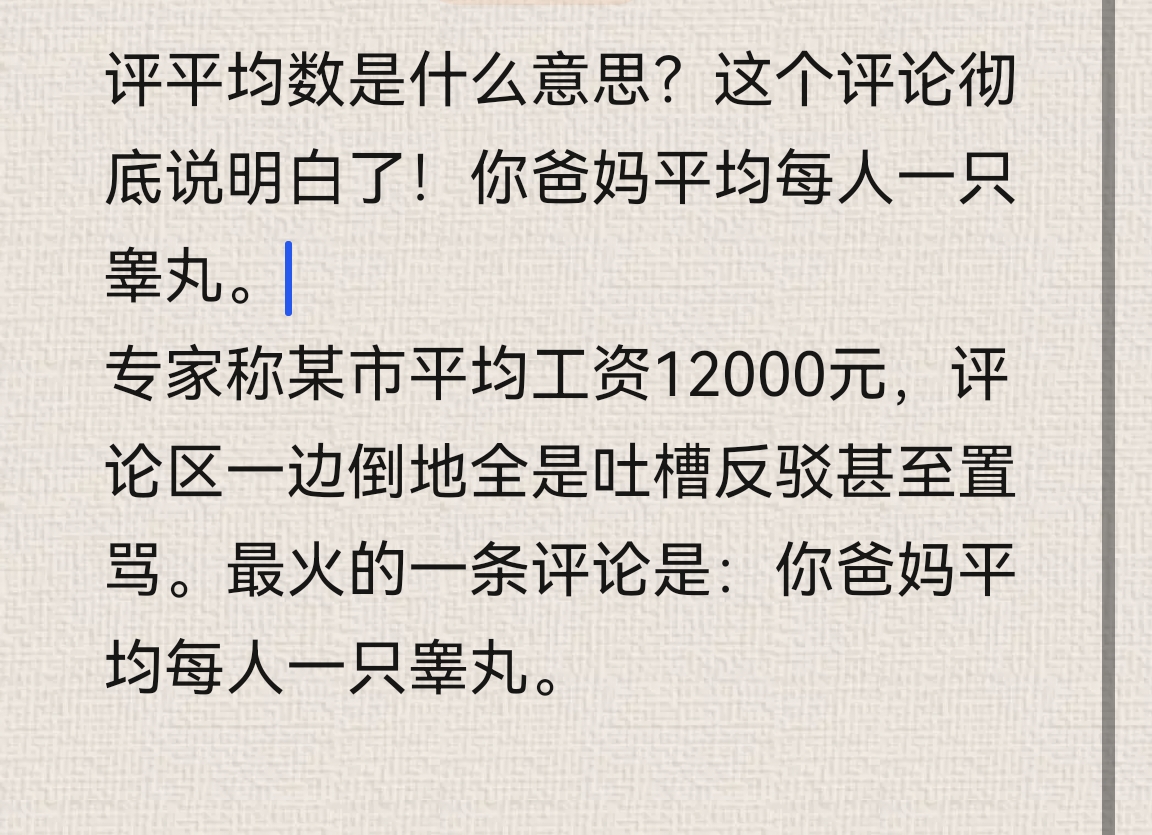 评平均数是什么意思？这个评论彻底说明白了！你爸妈平均每人一只睾丸。
专家称某市平均工资12000元，评论区一边倒地全是吐槽反驳甚至置骂。最火的一条评论是：你爸妈平均每人一只睾丸。