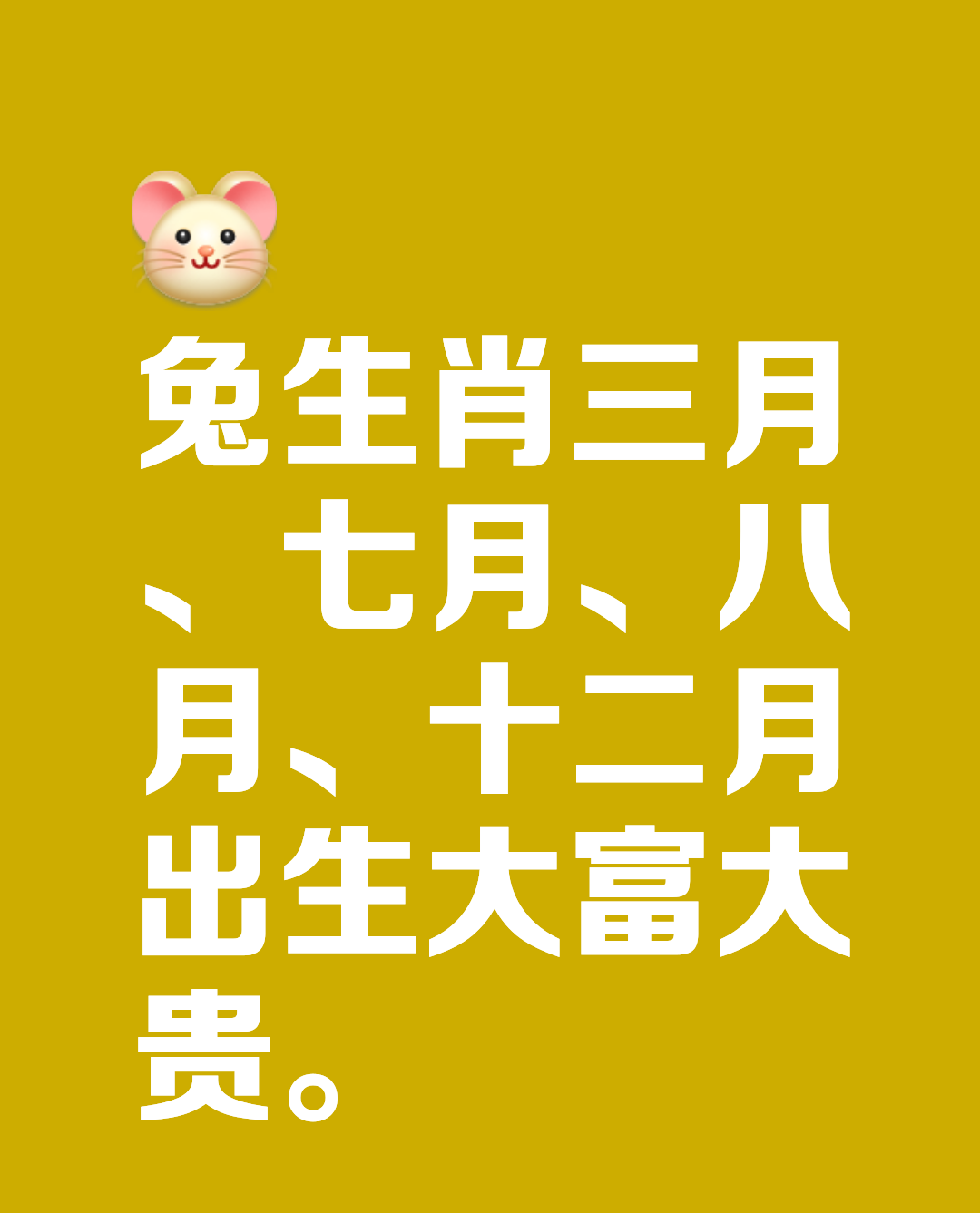 【生肖兔几月出生命最好】

三月出生
要说属兔几月出生大富大贵?那么在三月出生的兔人，无论男女都属于天生大富大贵的命。他们不甘现状，往往会凭借自己的力量闯出一番天地。三十岁之后更是步步高升，是别人眼中