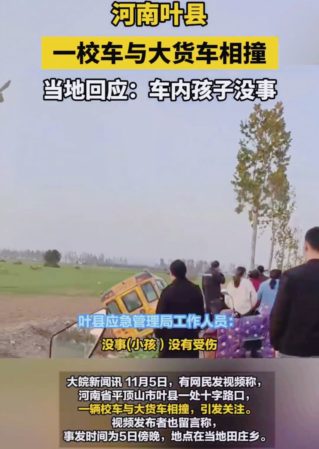河南平顶山叶县一十字路口，校车与大货车相撞冲下沟。
 
11月5日，有网民发视频曝光此事，画面触目惊心。十字路口大货车旁有人倒地，另一边黄色校车在沟内，救援人员已到。评论区有网民称路过时听到车内孩子哭