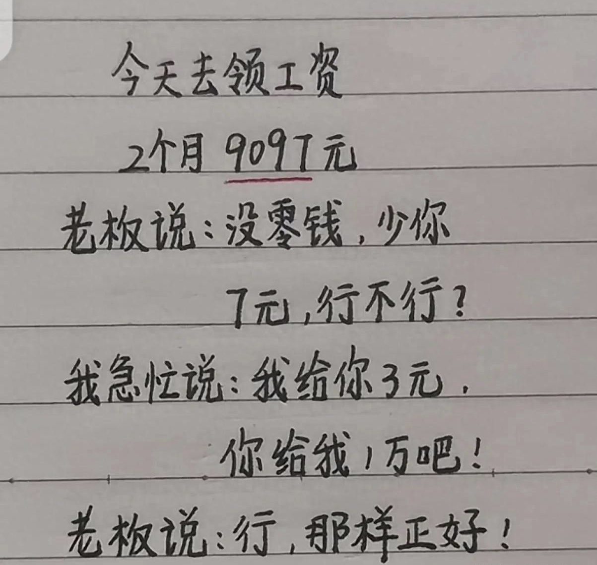 “领工资”一文太精彩了，精彩段子，百看不厌
今天去领工资
2个月9097元
老板说：没零钱，少你
7元，行不行？
我急忙说：我给你3元
你给我1万吧！
老板说：行，那样正好！