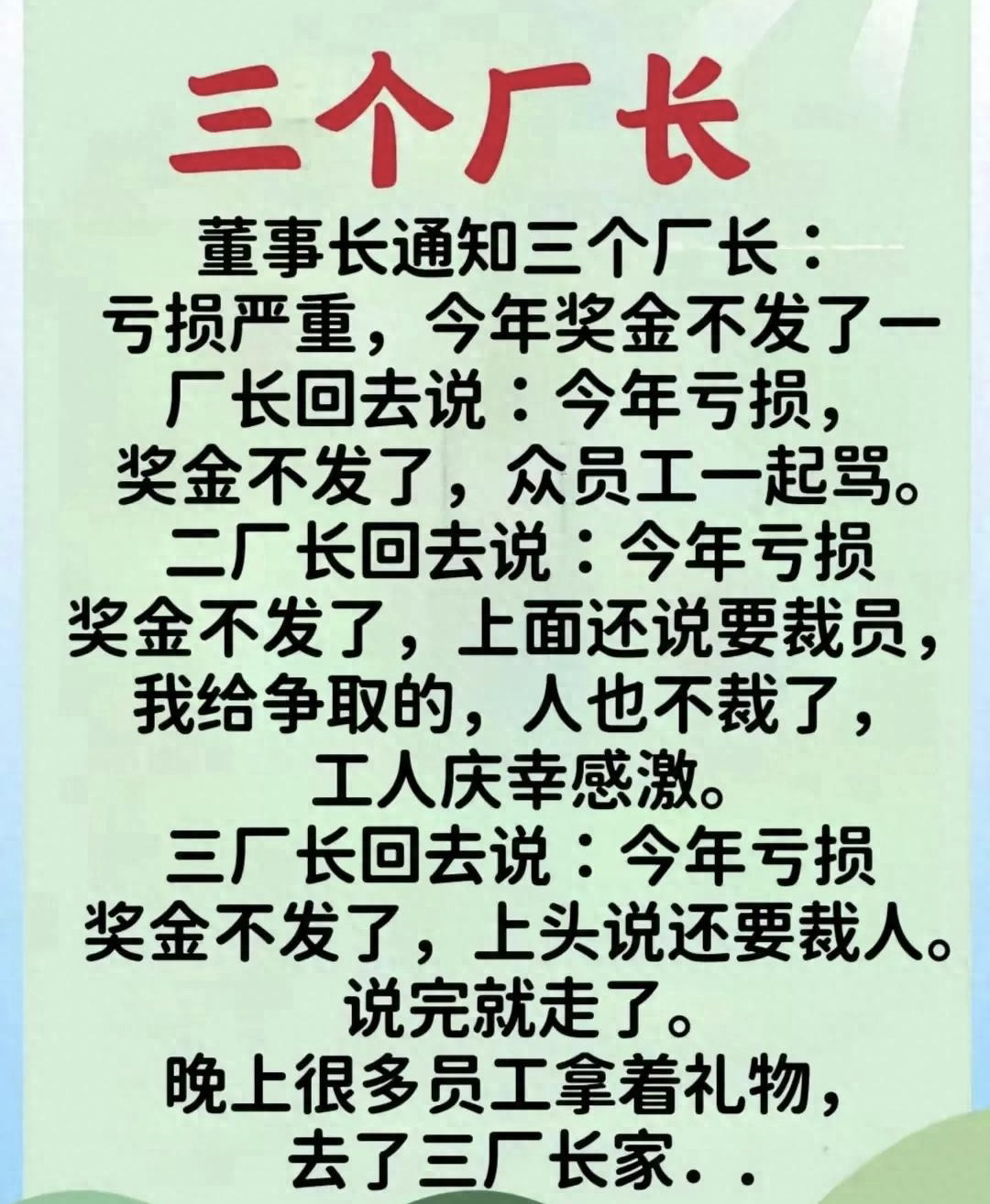 “三个厂长”太精彩了，幽默段子，百看不厌！
董事长通知三个厂长：
亏损严重，今年奖金不发了一
厂长回去说：今年亏损
奖金不发了，众员工一起骂。
二厂长回去说 ：今年亏损
奖金不发了，上面还说要裁员，
