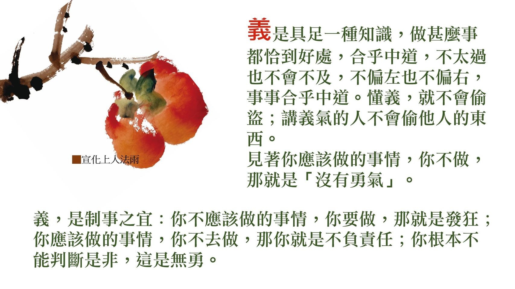 【法語 法雨】義
宣化上人国际法汇
義是具足一種知識，做甚麽事都恰到好虚，合乎中道，不太過也不會不及，不偏左也不偏右，事事合乎中道。懂義，就不會偷盜；講義氣的人不會偷他人的東西。
見著你應該做的事情，