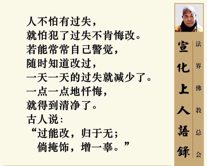 宣化上人語錄
人不怕有过失，
就怕犯了过失不肯悔改。
若能常常自己警觉，
随时知道改过，
一天一天的过失就减少了。
一点一点地忏悔，
就得到清净了。
古人说:
“过能改，归于无;
倘掩饰，增一辜。”