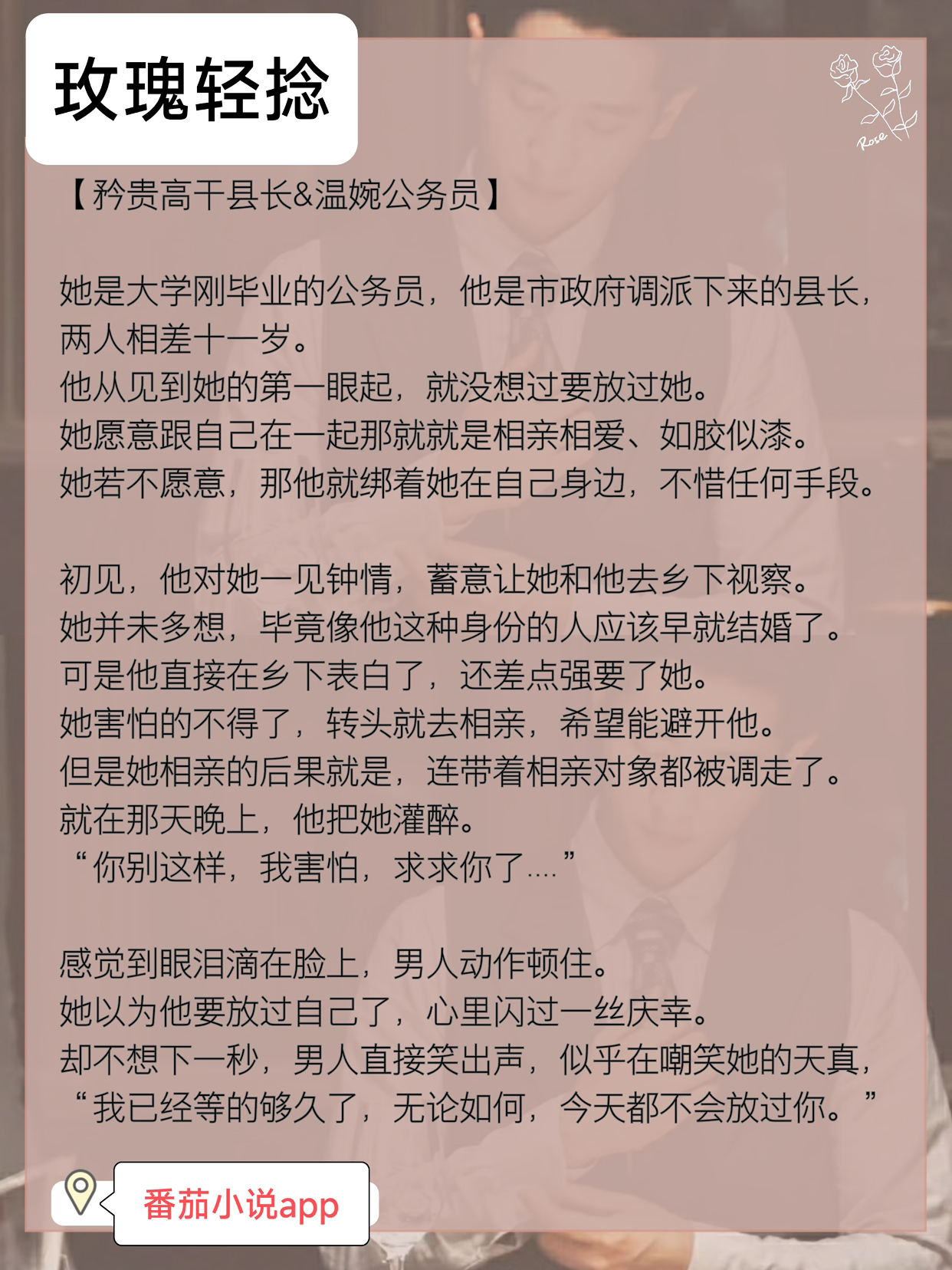 小说推荐：《玫瑰轻捻》
矜贵高干县长&温婉公务员
简评：她是大学刚毕业的公务员，他是政府调派下来的县长，两人相差十一岁。
他从见到她的第一眼起，就没想过要放过她。
#推文#文荒推荐