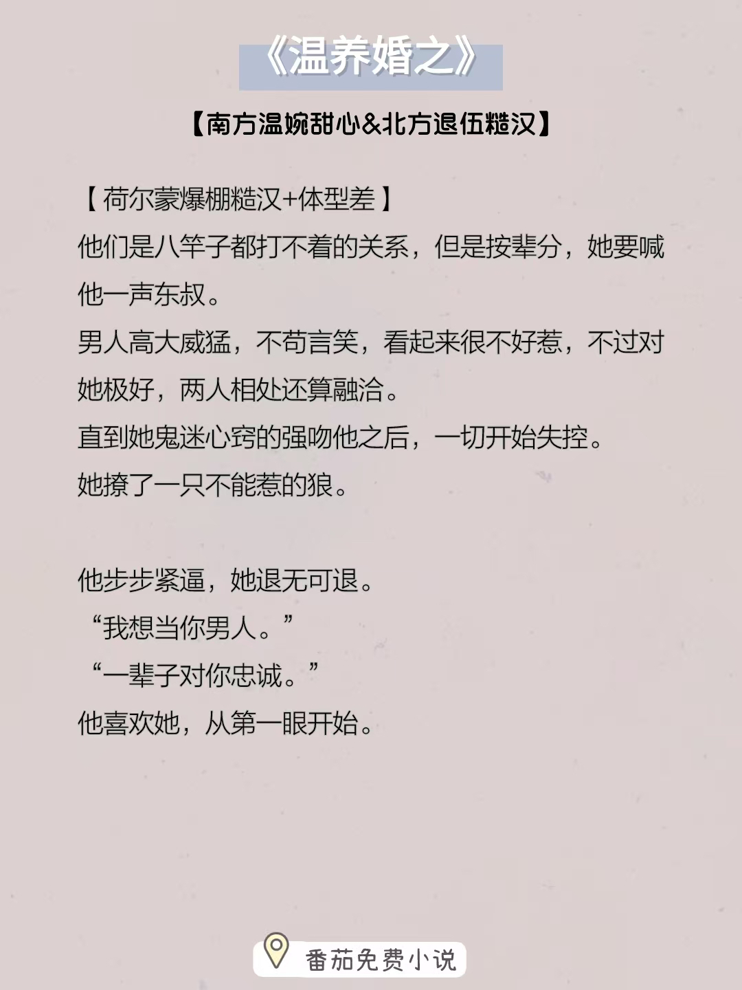 小说推荐：《温养婚之》
南方温婉甜心&北方退伍糙汉
简评：男主和女主是八竿子打不着的关系，但是按辈分，她要喊他一声东叔。
她鬼迷心窍的一次亲密接触，不知道自己撩了一只不能惹的狼…