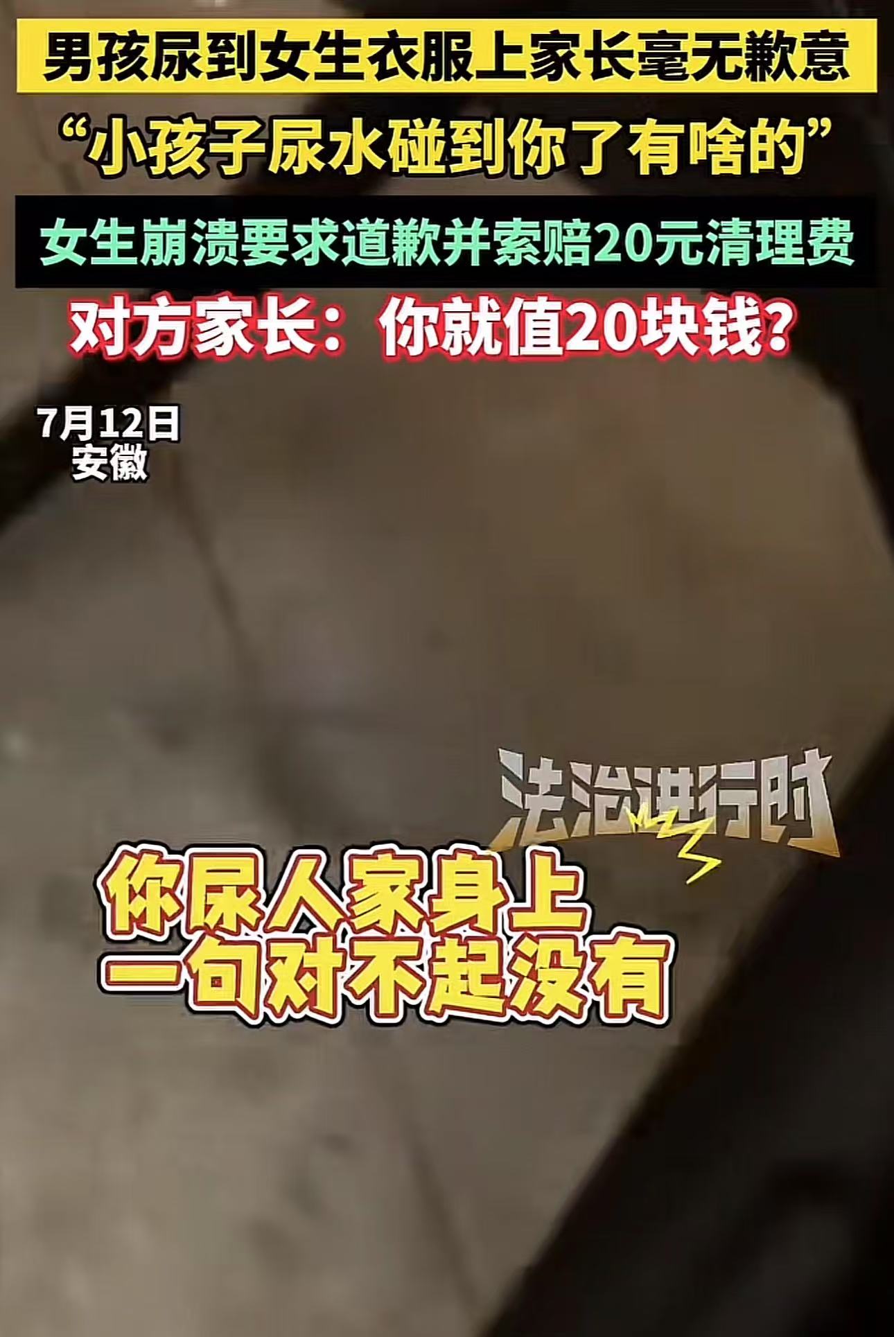 “遇到这样的家长能把人气死！”安徽，男孩尿到陌生女生衣服上，可是家长毫无歉意，女生要求道歉并向家长索要20元清理费！家长回怼：“小孩子的尿水碰到有啥关系，你就值20块钱？”

（来源：法治进行时）

