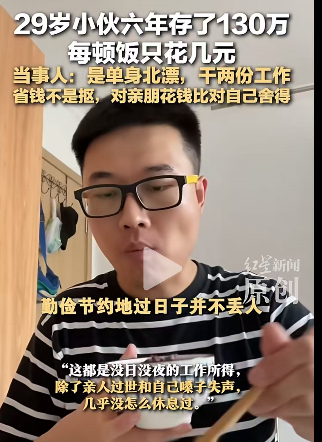 29岁小伙北漂6年狂攒130多万，没日没夜的工作，每顿饭只花几块钱。有网友说：“不吃不喝，这样活着有啥意思？疯狂工作身体累出病，还不是给医院打工？”而小伙回应：“小时穷怕了，攒钱是给自己和父母多一份保