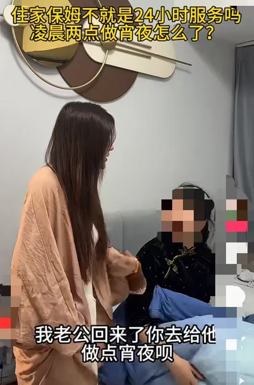 女子半夜两点钟把住家阿姨叫醒，让她给老公做点宵夜。阿姨被吵醒后很不开心，说：“现在夜里两点钟了 你让我做什么宵夜呢？”女子说：“住家保姆不就是24小时服务的吗？两点钟做夜宵怎么了？ ”

女子的老公收