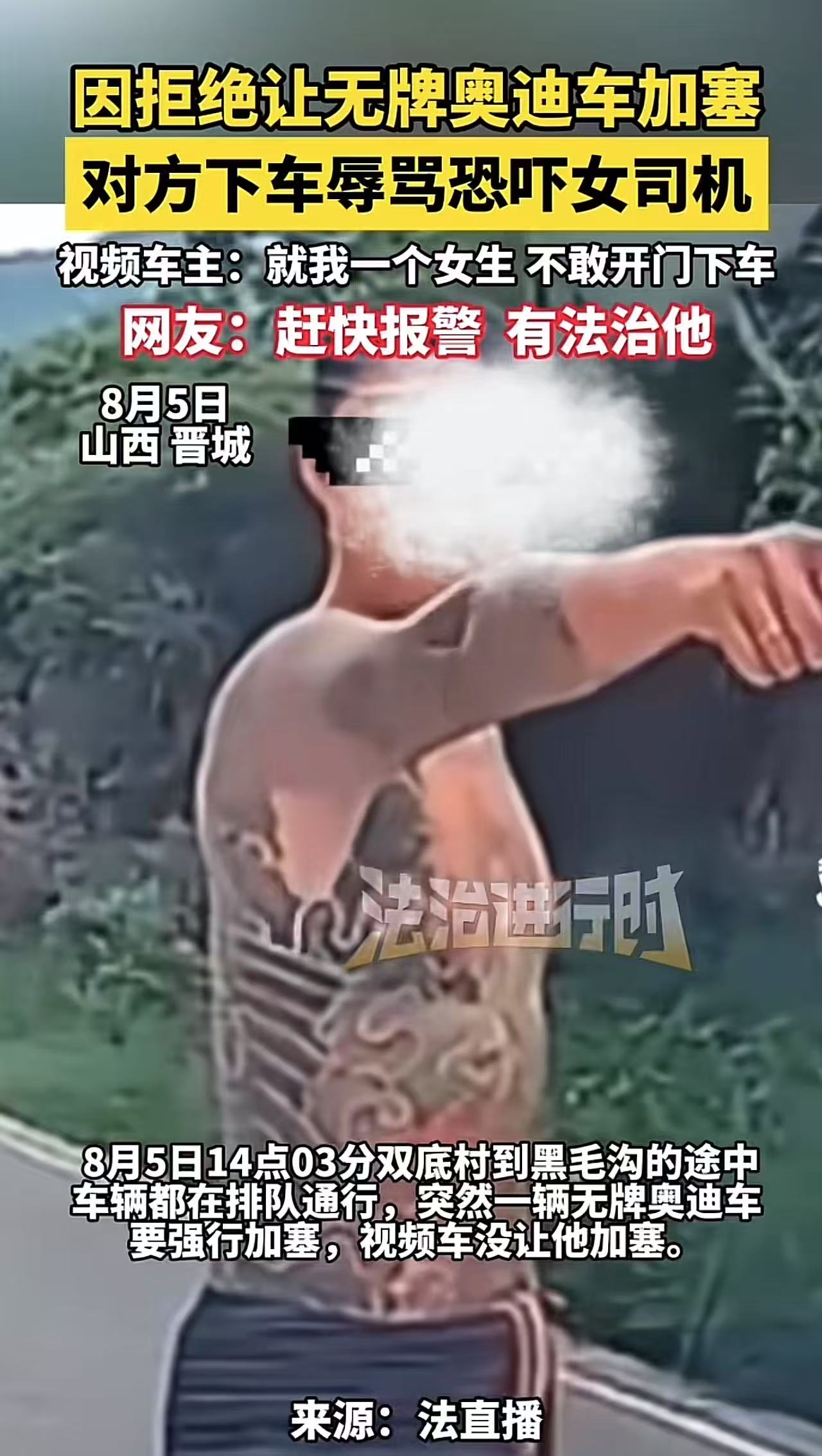 “奔驰亮证姐刚被拘留，又一个不长记性的来了！”山西，女司机因拒绝让无牌奥迪车加塞，车上一个光膀纹身男子下车辱骂恐吓女司机！女司机：我车上就我一个人，不敢开门下车！网友：赶快报案，有法治他！

8月