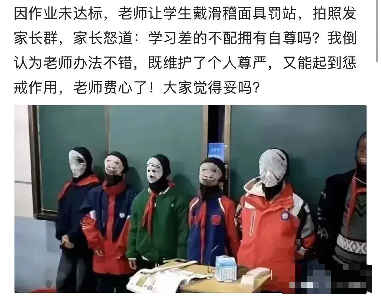 因作业未达标，老师让学生戴滑稽面具罚站，拍照发家长群让家长督促好孩子，家长怒斥：“成绩差的孩子就不配拥有自尊吗？考虑过孩子的感受吗？成绩不好，难道老师没有责任吗？如果成绩好那么聪明的话，孩子还需要让你