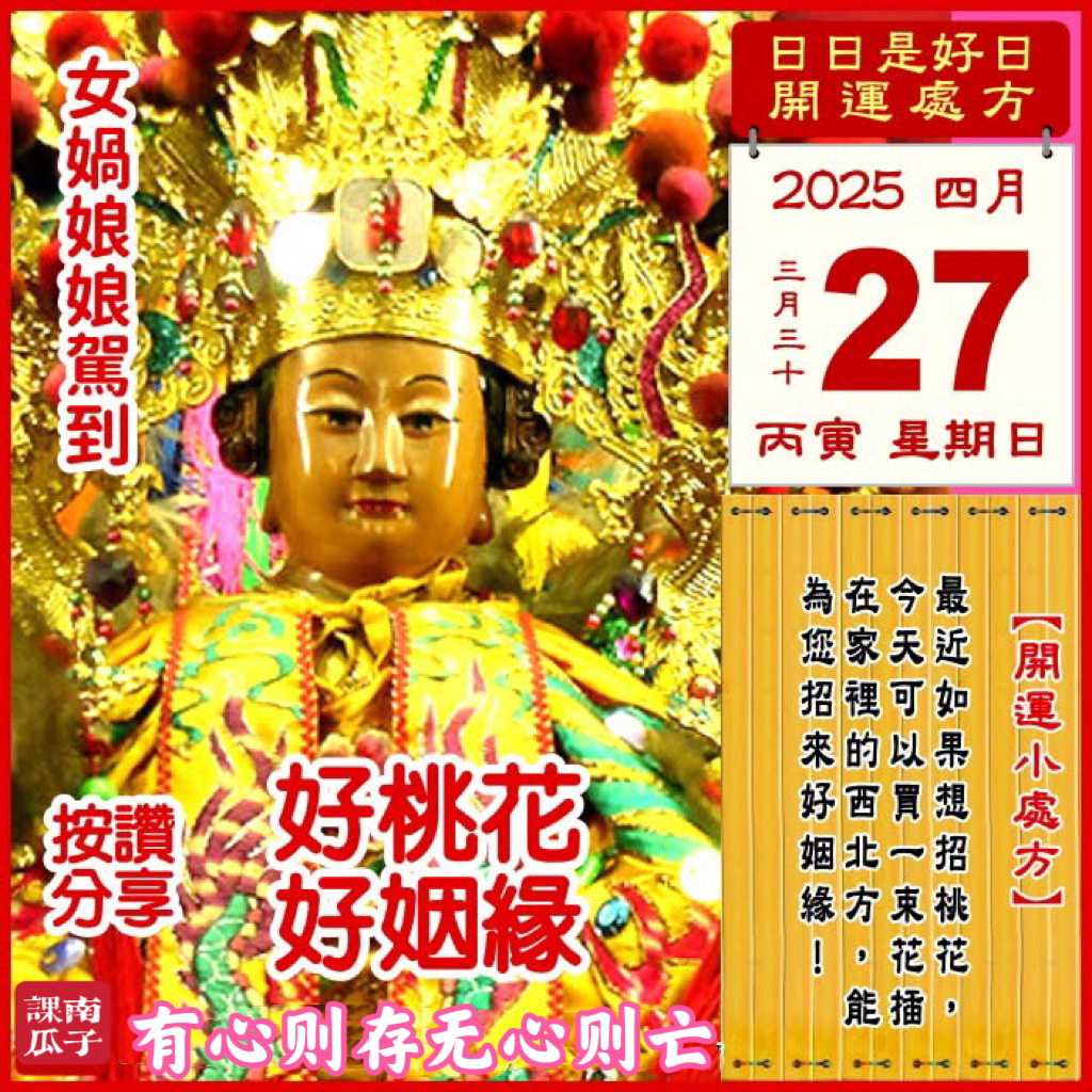 2025年4月27日 丙寅日 三月三十 星期日

【幸運色】：朱红、紫色
【幸運數】：7、6、3
【吉　時】：13-15时、17-19时

【日家吉神】

日禄方：东南　日马方：西南
财神方：正西　日